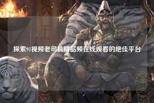 探索91视频老司机精品频在线观看的绝佳平台