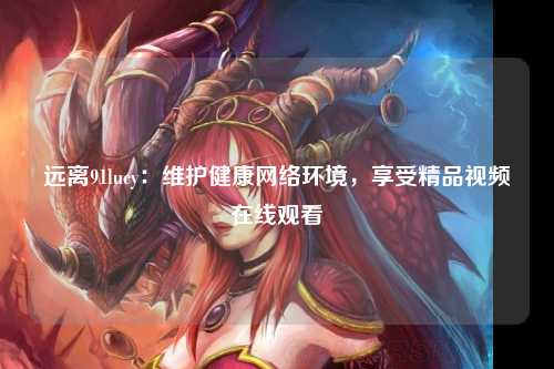 远离91lucy：维护健康网络环境，享受精品视频在线观看