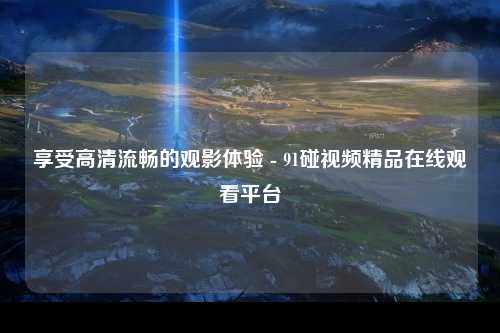享受高清流畅的观影体验 - 91碰视频精品在线观看平台
