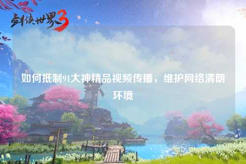 如何抵制91大神精品视频传播，维护网络清朗环境