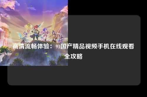 高清流畅体验：91国产精品视频手机在线观看全攻略