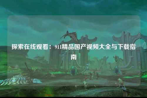 探索在线观看：911精品国产视频大全与下载指南