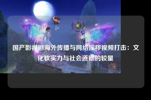 国产影视剧海外传播与网络淫秽视频打击：文化软实力与社会道德的较量