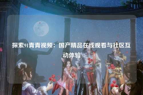 探索91青青视频：国产精品在线观看与社区互动体验