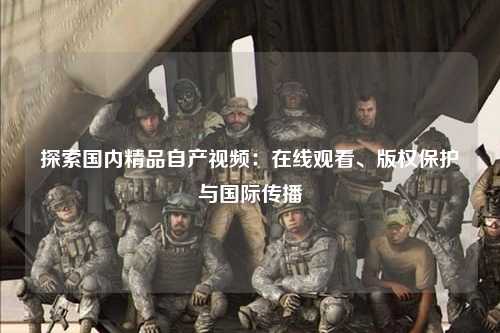 探索国内精品自产视频：在线观看、版权保护与国际传播