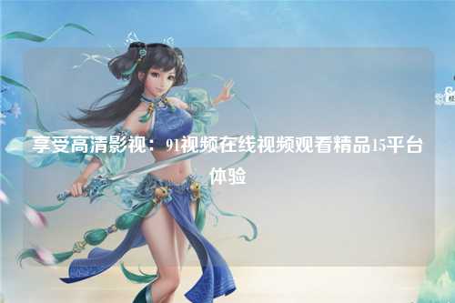 享受高清影视：91视频在线视频观看精品15平台体验