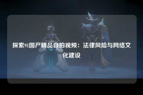探索91国产精品自拍视频：法律风险与网络文化建设