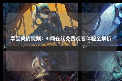 享受高清视频：91网在线免费观看体验全解析
