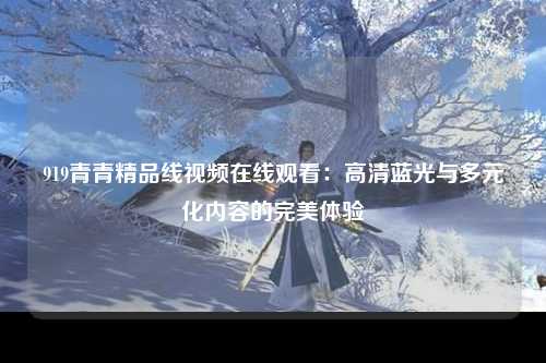 919青青精品线视频在线观看：高清蓝光与多元化内容的完美体验