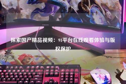 探索国产精品视频：91平台在线观看体验与版权保护
