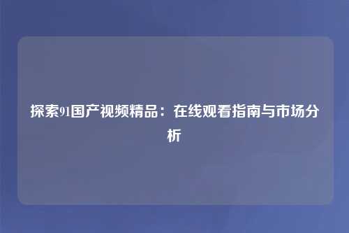 探索91国产视频精品：在线观看指南与市场分析