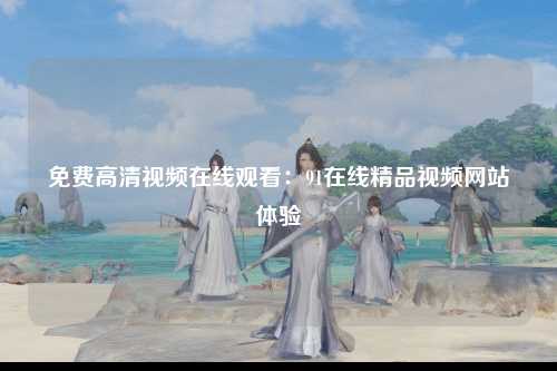 免费高清视频在线观看：91在线精品视频网站体验