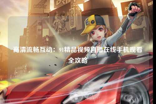 高清流畅互动：91精品视频直播在线手机观看全攻略