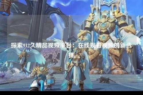 探索912久精品视频平台：在线观看视频的新选择