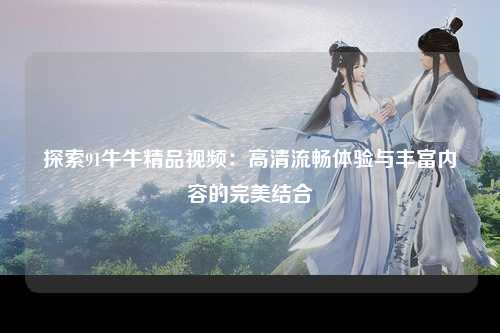 探索91牛牛精品视频：高清流畅体验与丰富内容的完美结合