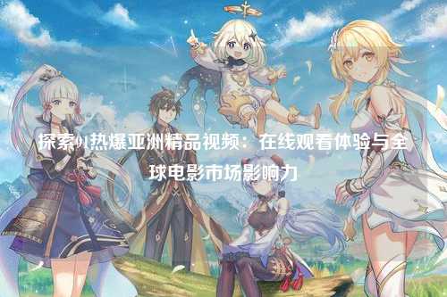探索91热爆亚洲精品视频：在线观看体验与全球电影市场影响力