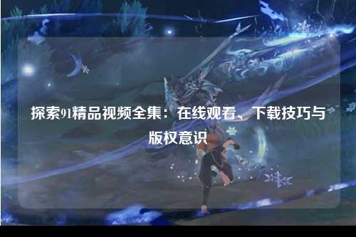 探索91精品视频全集：在线观看、下载技巧与版权意识