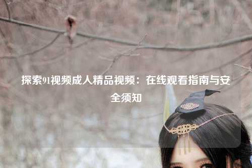 探索91视频成人精品视频：在线观看指南与安全须知