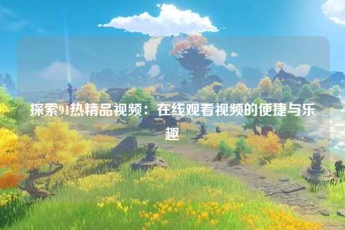探索91热精品视频：在线观看视频的便捷与乐趣