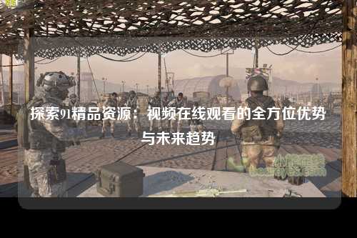 探索91精品资源：视频在线观看的全方位优势与未来趋势