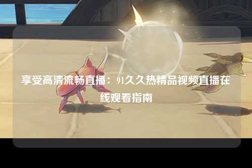 享受高清流畅直播：91久久热精品视频直播在线观看指南