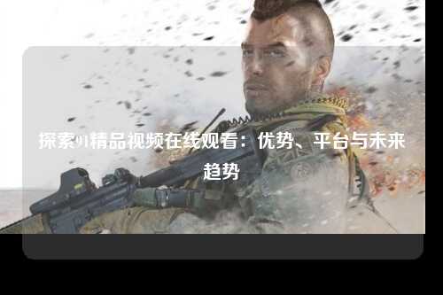 探索91精品视频在线观看：优势、平台与未来趋势