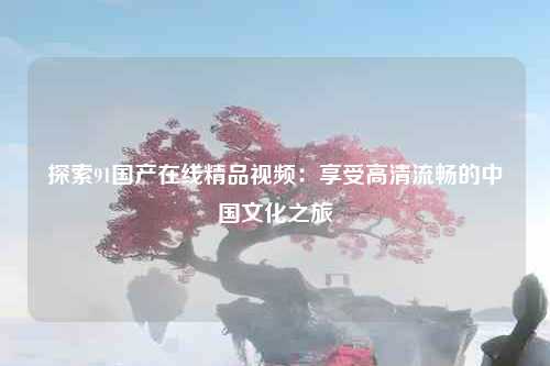 探索91国产在线精品视频：享受高清流畅的中国文化之旅