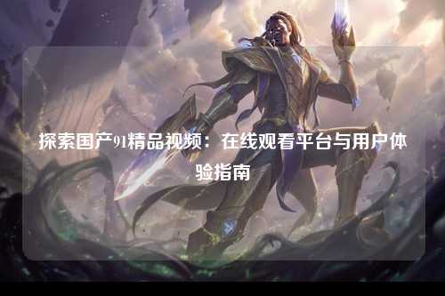 探索国产91精品视频：在线观看平台与用户体验指南