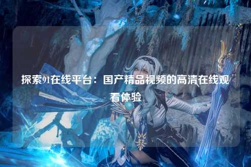 探索91在线平台：国产精品视频的高清在线观看体验