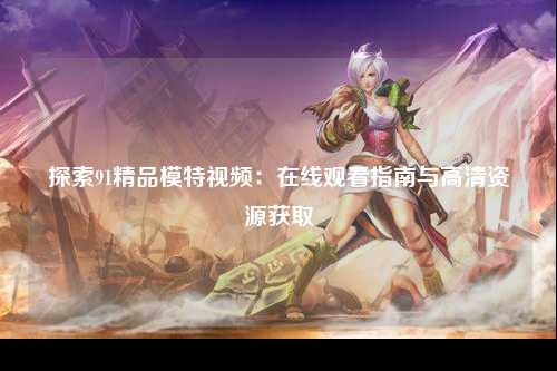 探索91精品模特视频：在线观看指南与高清资源获取