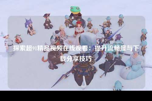 探索超91精品视频在线观看：提升流畅度与下载分享技巧
