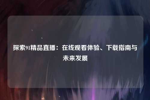 探索91精品直播：在线观看体验、下载指南与未来发展