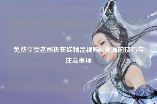 免费享受老司机在线精品视频91资源的技巧与注意事项