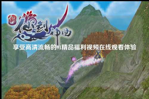 享受高清流畅的91精品福利视频在线观看体验