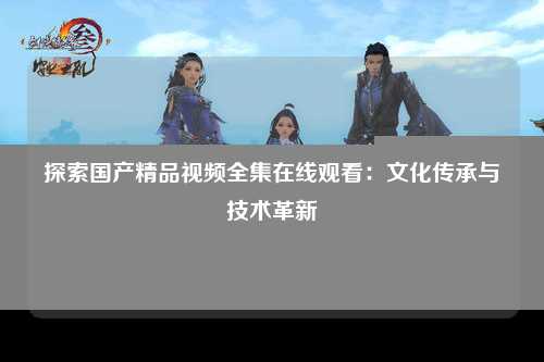 探索国产精品视频全集在线观看：文化传承与技术革新