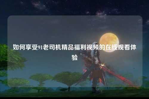 如何享受91老司机精品福利视频的在线观看体验