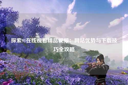 探索91在线观看精品视频：网站优势与下载技巧全攻略
