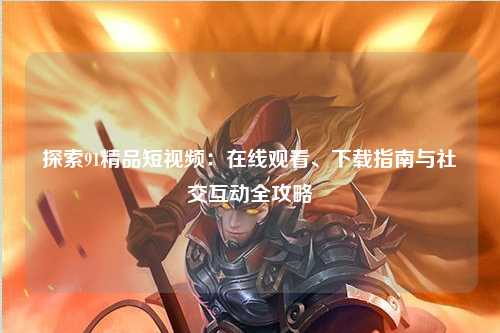 探索91精品短视频：在线观看、下载指南与社交互动全攻略