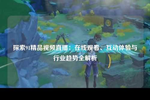 探索91精品视频直播：在线观看、互动体验与行业趋势全解析