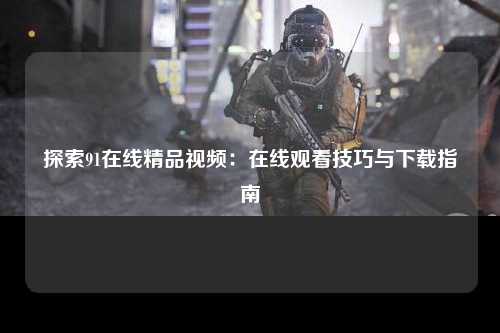 探索91在线精品视频：在线观看技巧与下载指南