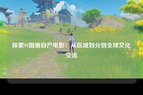 探索91国偷自产电影：从区域划分到全球文化交流