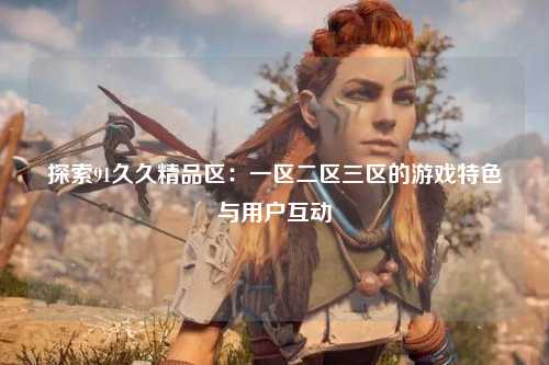 探索91久久精品区：一区二区三区的游戏特色与用户互动