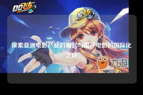 探索亚洲电影产业的崛起与国产电影的国际化之路