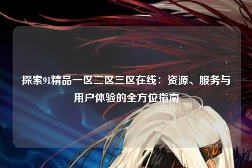 探索91精品一区二区三区在线：资源、服务与用户体验的全方位指南