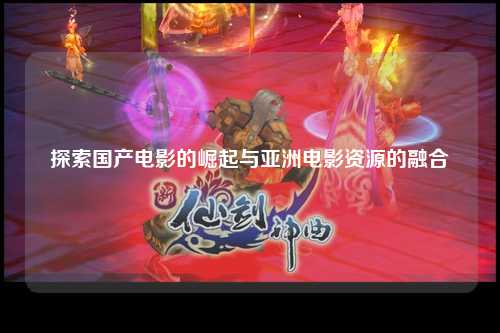 探索国产电影的崛起与亚洲电影资源的融合