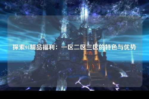 探索91精品福利：一区二区三区的特色与优势