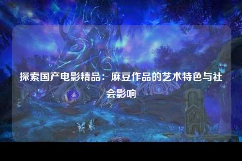 探索国产电影精品：麻豆作品的艺术特色与社会影响