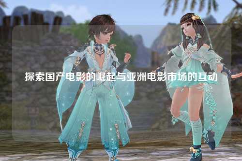探索国产电影的崛起与亚洲电影市场的互动